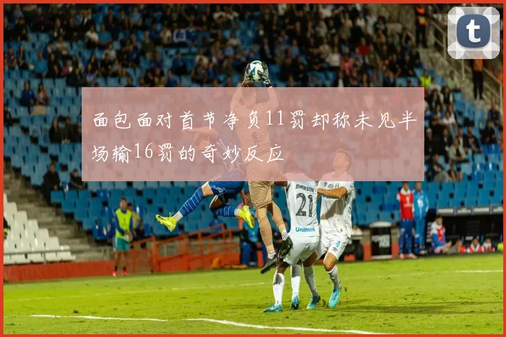 面包面对首节净负11罚却称未见半场输16罚的奇妙反应