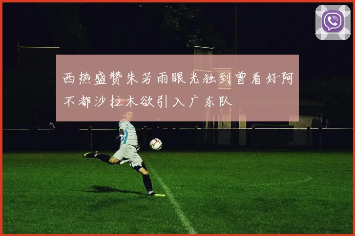 西热盛赞朱芳雨眼光独到曾看好阿不都沙拉木欲引入广东队